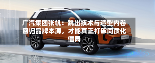广汽集团张帆：跳出技术与造型内卷回归品牌本源，才能真正打破同质化僵局-第2张图片